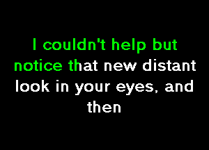 I couldn't help but
notice that new distant

look in your eyes, and
then