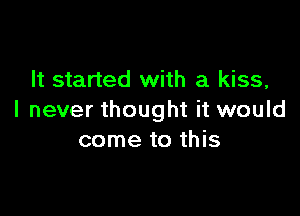 It started with a kiss,

I never thought it would
come to this