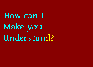 How can I
Make you

Understand?