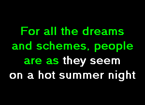 For all the dreams
and schemes, people
are as they seem
on a hot summer night