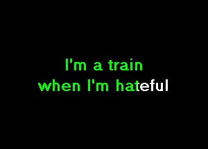 I'm a train

when I'm hateful