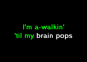 I'm a-walkin'

'til my brain pops