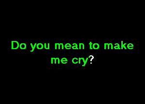 Do you mean to make

me cry?