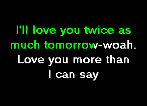 I'll love you twice as
much tomorrow-woah.

Love you more than
I can say