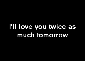 I'll love you twice as

much tomorrow