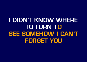 I DIDN'T KNOW WHERE
TO TURN TO

SEE SOMEHOW I CAN'T
FORGET YOU