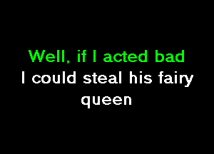 Well, if I acted bad

I could steal his fairy
queen
