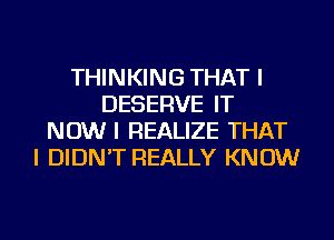 THINKING THAT I
DESERVE IT
NOW I REALIZE THAT
I DIDN'T REALLY KNOW