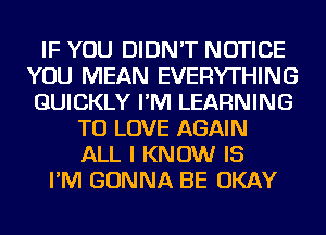 IF YOU DIDN'T NOTICE
YOU MEAN EVERYTHING
QUICKLY I'M LEARNING
TO LOVE AGAIN
ALL I KNOW IS
I'M GONNA BE OKAY