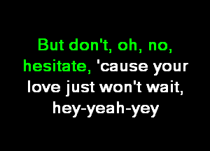 But don't, oh, no,
hesitate, 'cause your
love just won't wait,

h ey-yea h -yey