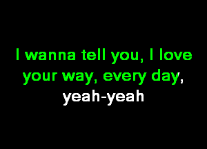 lwanna tell you, I love

your way, every day,
yeah-yeah