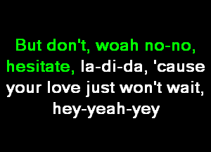 But don't, woah no-no,
hesitate, la-di-da, 'cause
your love just won't wait,

h ey-yea h -yey