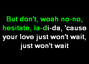 But don't, woah no-no,
hesitate, la-di-da, 'cause
your love just won't wait,

just won't wait