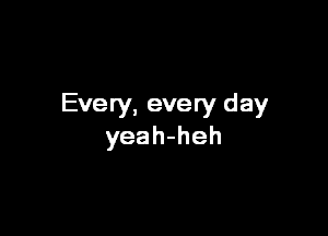 Every, every day

yeah-heh