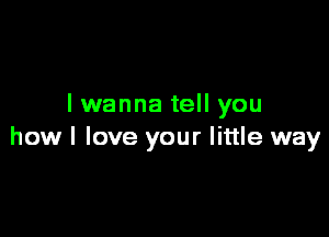 lwanna tell you

how I love your little way