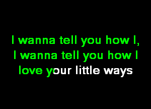 lwanna tell you how I,

I wanna tell you how I
love your little ways