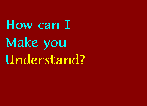 How can I
Make you

Understand?
