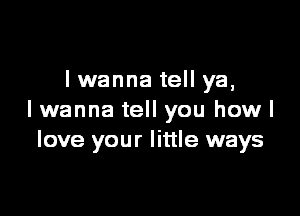 lwanna tell ya,

I wanna tell you how I
love your little ways