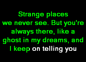 Strange places
we never see. But you're
always there, like a
ghost in my dreams, and
I keep on telling you