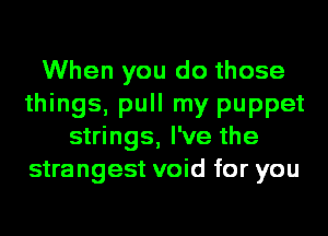 When you do those
things, pull my puppet
strings, I've the
strangest void for you