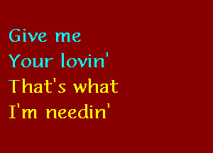 Give me
Your lovin'

That's what
I'm needin'