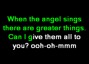 When the angel sings
there are greater things.
Can I give them all to
you? ooh-oh-mmm