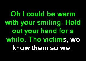 Oh I could be warm
with your smiling. Hold
out your hand for a
while. The victims, we
know them so well