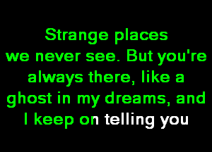 Strange places
we never see. But you're
always there, like a
ghost in my dreams, and
I keep on telling you