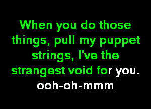 When you do those
things, pull my puppet
strings, I've the
strangest void for you.
ooh-oh-mmm
