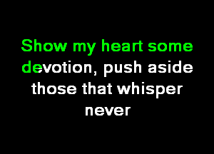 Show my heart some
devotion, push aside
those that whisper
never