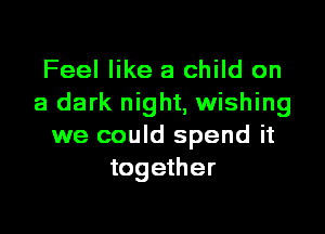 Feel like a child on
a dark night, wishing
we could spend it
together