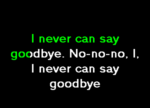 I never can say

goodbye. No-no-no, I,
I never can say
goodbye