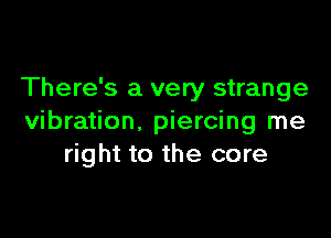 There's a very strange

vibration. piercing me
right to the core