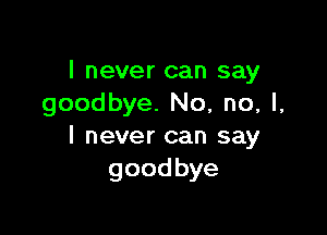 I never can say
goodbye. No, no, I,

I never can say
goodbye