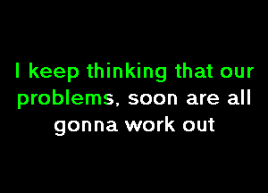 I keep thinking that our

problems. soon are all
gonna work out