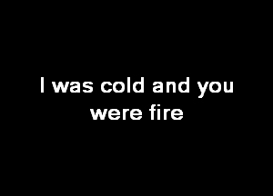 I was cold and you

were fire