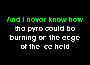 And I never knew how
the pyre could be
burning on the edge
of the ice field