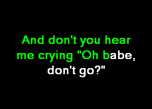 And don't you hear

me crying Oh babe,
don't go?