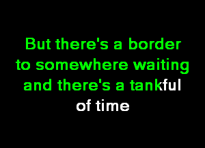 But there's a border
to somewhere waiting
and there's a tankful
of time