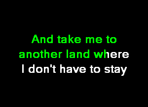 And take me to

another land where
I don't have to stay