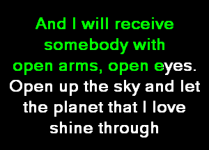 And I will receive
somebody with
open arms, open eyes.
Open up the sky and let
the planet that I love
shine through