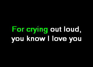 For crying out loud,

you knowl love you