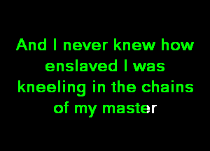And I never knew how
enslaved l was
kneeling in the chains
of my master