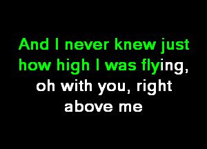And I never knewjust
how high I was flying,
oh with you, right
above me