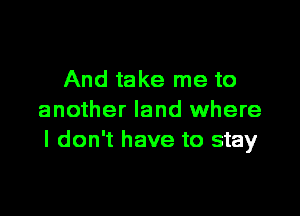 And take me to

another land where
I don't have to stay