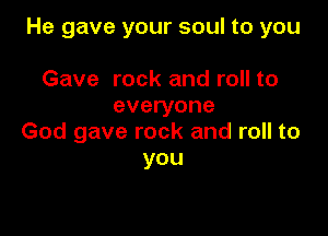He gave your soul to you

Gave rock and roll to
everyone

God gave rock and roll to
you