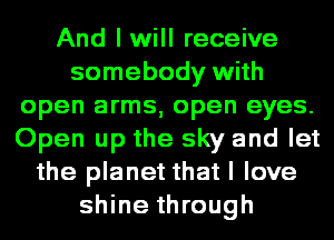 And I will receive
somebody with
open arms, open eyes.
Open up the sky and let
the planet that I love
shine through