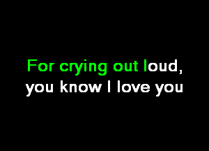For crying out loud,

you knowl love you