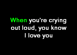 When you're crying

out loud, you know
I love you