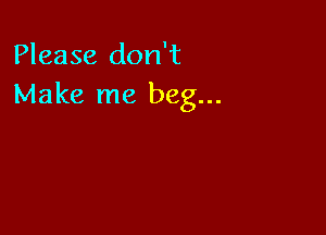Please don't
Make me beg...